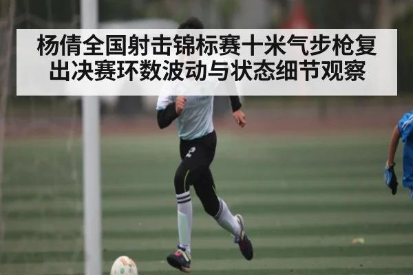 杨倩全国射击锦标赛十米气步枪复出决赛环数波动与状态细节观察