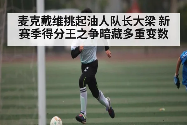 麦克戴维挑起油人队长大梁 新赛季得分王之争暗藏多重变数