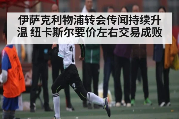 伊萨克利物浦转会传闻持续升温 纽卡斯尔要价左右交易成败