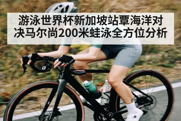游泳世界杯新加坡站覃海洋对决马尔尚200米蛙泳全方位分析